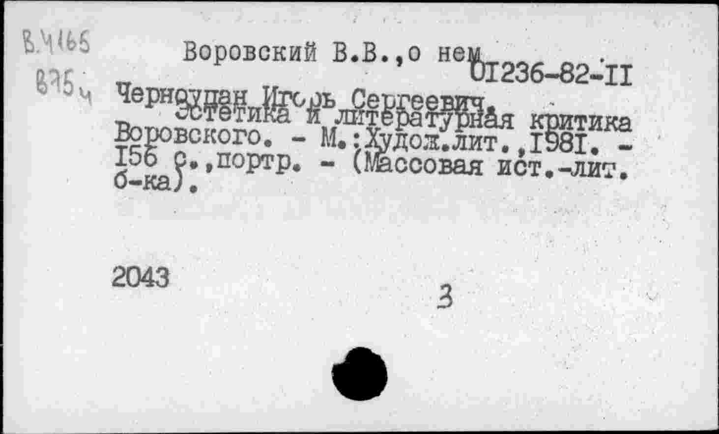 ﻿Воровский В.В.,о не%Г236_82^п
М	критика
Воровского. - М.:&доз'£и^,1Э8™ . 100 с*,портр. - (Массовая ист.-.лит.
2043
3